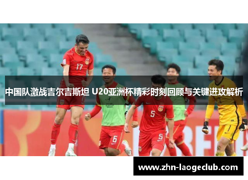 中国队激战吉尔吉斯坦 U20亚洲杯精彩时刻回顾与关键进攻解析