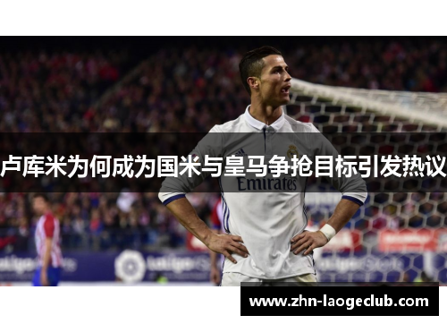 卢库米为何成为国米与皇马争抢目标引发热议 卢库米为何成为国米与皇马争抢目标引发热议