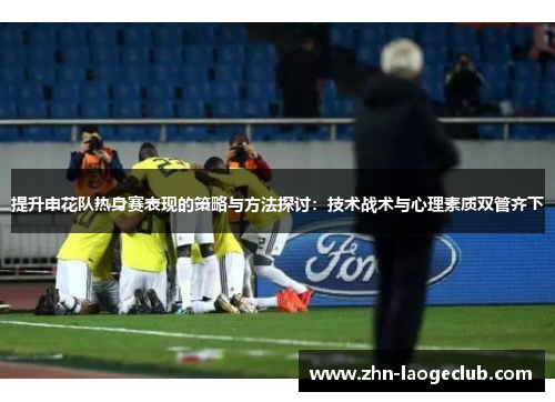 提升申花队热身赛表现的策略与方法探讨:技术战术与心理素质双管齐下 提升申花队热身赛表现的策略与方法探讨:技术战术与心理素质双管齐下