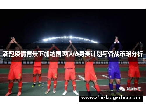 新冠疫情背景下加纳国奥队热身赛计划与备战策略分析 新冠疫情背景下加纳国奥队热身赛计划与备战策略分析
