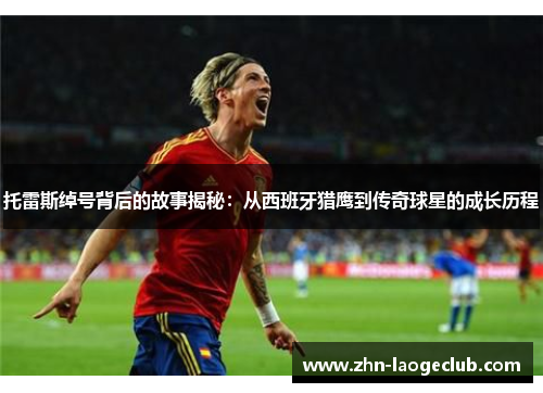 托雷斯绰号背后的故事揭秘：从西班牙猎鹰到传奇球星的成长历程