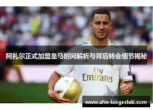 阿扎尔正式加盟皇马时间解析与背后转会细节揭秘