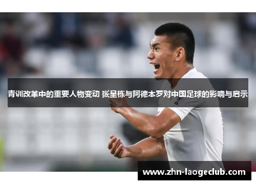 青训改革中的重要人物变动 张呈栋与阿德本罗对中国足球的影响与启示