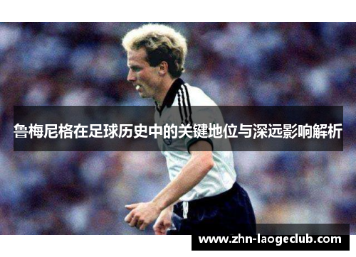 鲁梅尼格在足球历史中的关键地位与深远影响解析 鲁梅尼格在足球历史中的关键地位与深远影响解析