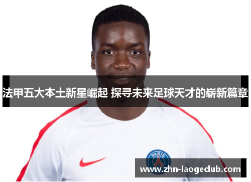 法甲五大本土新星崛起 探寻未来足球天才的崭新篇章
