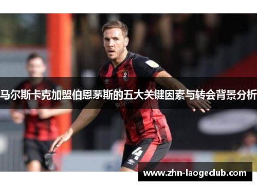 马尔斯卡克加盟伯恩茅斯的五大关键因素与转会背景分析 马尔斯卡克加盟伯恩茅斯的五大关键因素与转会背景分析