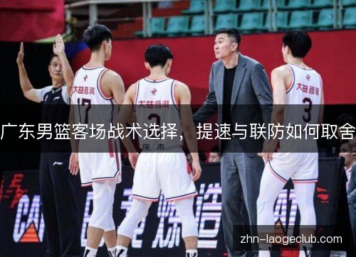 广东男篮客场战术选择,提速与联防如何取舍 广东男篮客场战术选择,提速与联防如何取舍