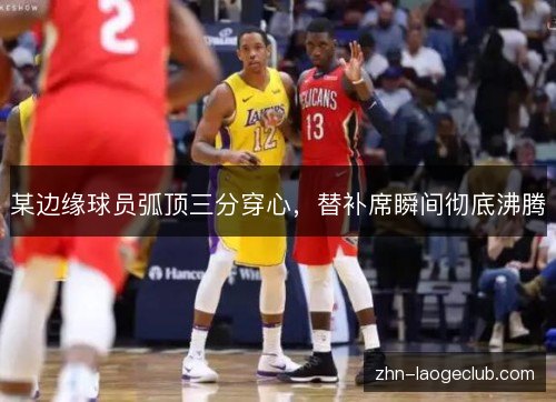 某边缘球员弧顶三分穿心，替补席瞬间彻底沸腾